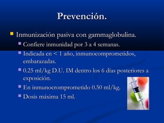 Prevención.


Inmunización pasiva con gammaglobulina.
Confiere inmunidad por 3 a 4 semanas.
 Indicada en < 1 año, inmunocomprometidos,
embarazadas.
 0.25 ml/kg D.U. IM dentro los 6 días posteriores a
exposición.
 En inmunocromprometido 0.50 ml/kg.
 Dosis máxima 15 ml.


 