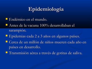 Epidemiología








Endémico en el mundo.
Antes de la vacuna 100% desarrollaban el
sarampión.
Epidemias cada 2 a 3 años en algunos países.
Cerca de un millón de niños mueren cada año en
países en desarrollo.
Transmisión aérea a través de gotitas de saliva.

 