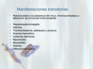 Manifestaciones transitorias
• Relacionadas a la presencia del virus, inmunocomplejos y
alteración de la función inmunocelular










Hepatoesplenomegalia
Ictericia
Trombocitopenia, petequias y púrpura
Anemia hemolítica
Lesiones dérmicas
Neumonitis
Miocarditis
Diarrea
Alteraciones óseas

 