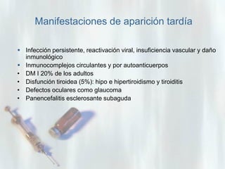 Manifestaciones de aparición tardía
 Infección persistente, reactivación viral, insuficiencia vascular y daño
inmunológico
 Inmunocomplejos circulantes y por autoanticuerpos
• DM I 20% de los adultos
• Disfunción tiroidea (5%): hipo e hipertiroidismo y tiroiditis
• Defectos oculares como glaucoma
• Panencefalitis esclerosante subaguda

 