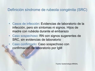 Definición síndrome de rubeola congénita (SRC)

• Casos de infección: Evidencias de laboratorio de la
infección, pero sin síntomas ni signos. Hijos de
madre con rubéola durante el embarazo
• Caso sospechoso: RN con signos sugerentes de
SRC, sin evidencias de laboratorio
• Caso confirmado: Caso sospechoso con
confirmación de laboratorio por IgM

Fuente: Epidemiología MINSAL

 