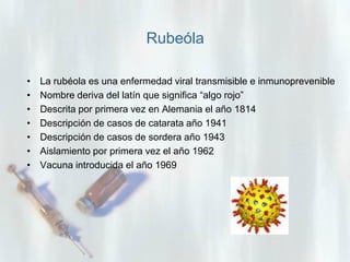 Rubeóla
•
•
•
•
•
•
•

La rubéola es una enfermedad viral transmisible e inmunoprevenible
Nombre deriva del latín que significa “algo rojo”
Descrita por primera vez en Alemania el año 1814
Descripción de casos de catarata año 1941
Descripción de casos de sordera año 1943
Aislamiento por primera vez el año 1962
Vacuna introducida el año 1969

 