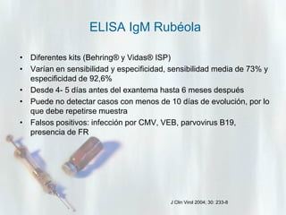 ELISA IgM Rubéola
• Diferentes kits (Behring® y Vidas® ISP)
• Varían en sensibilidad y especificidad, sensibilidad media de 73% y
especificidad de 92,6%
• Desde 4- 5 días antes del exantema hasta 6 meses después
• Puede no detectar casos con menos de 10 días de evolución, por lo
que debe repetirse muestra
• Falsos positivos: infección por CMV, VEB, parvovirus B19,
presencia de FR

J Clin Virol 2004; 30: 233-8

 