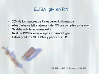 ELISA IgM en RN
•
•
•
•
•

20% de los menores de 1 mes tienen IgM negativa
Altos títulos de IgG maternos y del RN que compiten en la unión
Se debe solicitar nueva muestra
Realizar RPC de orina o aspirado nasofaríngeo
Falsos positivos: VEB, CMV y parvovirus B19

PIDJ 2005; 24: 286-7, J Clin Virol 2006; 35: 285-91

 
