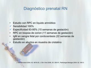 Diagnóstico prenatal RN

•


•
•

Estudio con RPC en líquido amniótico
Sensibilidad 100%
Especificidad 83-95% (15 semanas de gestación)
RPC en biopsia de corion (11 semanas de gestación)
IgM en sangre fetal por cordocentesis (22 semanas de
gestación)
• Estudio en abortos en muestra de cristalino

J Clin Microbiol 2004; 42: 4818-20, J Clin Virol 2006; 35: 285-91, Pathologie Biologie 2004; 52. 540-3

 