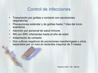 Control de infecciones
• Transmisión por gotitas o contacto con secreciones
respiratorias
• Precauciones estándar y de gotitas hasta 7 días del inicio
exantema
• Atención por personal de salud inmune
• RN con SRC infectantes hasta el año de edad
 Aislamiento de contacto
 Dos cultivos negativos de secreciones nasofaríngeas u orina
separados por un mes en lactantes mayores de 3 meses

Pediatrics 2001; 108: 1389-90,

 