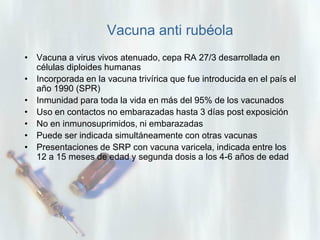 Vacuna anti rubéola
• Vacuna a virus vivos atenuado, cepa RA 27/3 desarrollada en
células diploides humanas
• Incorporada en la vacuna trivírica que fue introducida en el país el
año 1990 (SPR)
• Inmunidad para toda la vida en más del 95% de los vacunados
• Uso en contactos no embarazadas hasta 3 días post exposición
• No en inmunosuprimidos, ni embarazadas
• Puede ser indicada simultáneamente con otras vacunas
• Presentaciones de SRP con vacuna varicela, indicada entre los
12 a 15 meses de edad y segunda dosis a los 4-6 años de edad

 