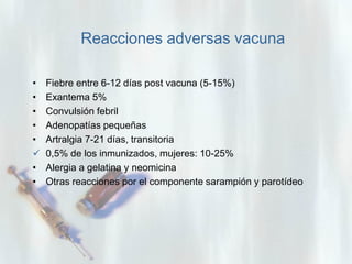 Reacciones adversas vacuna
•
•
•
•
•

•
•

Fiebre entre 6-12 días post vacuna (5-15%)
Exantema 5%
Convulsión febril
Adenopatías pequeñas
Artralgia 7-21 días, transitoria
0,5% de los inmunizados, mujeres: 10-25%
Alergia a gelatina y neomicina
Otras reacciones por el componente sarampión y parotídeo

 