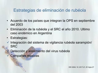 Estrategias de eliminación de rubéola
• Acuerdo de los países que integran la OPS en septiembre
del 2003
• Eliminación de la rubéola y el SRC el año 2010. Ultimo
caso endémico en Argentina
• Estrategias:
 Integración del sistema de vigilancia rubéola sarampión/
SRC
 Detección y aislamiento del virus rubéola
 Campañas masivas

EID 2004; 10: 2017-21, El Vigía 27

 