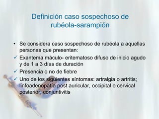 Definición caso sospechoso de
rubéola-sarampión
• Se considera caso sospechoso de rubéola a aquellas
personas que presentan:
 Exantema máculo- eritematoso difuso de inicio agudo
y de 1 a 3 días de duración
 Presencia o no de fiebre
 Uno de los siguientes síntomas: artralgia o artritis;
linfoadenopatía post auricular, occipital o cervical
posterior, conjuntivitis

 