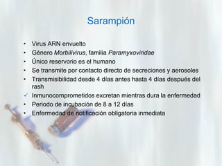 Sarampión
•
•
•
•
•

Virus ARN envuelto
Género Morbilivirus, familia Paramyxoviridae
Único reservorio es el humano
Se transmite por contacto directo de secreciones y aerosoles
Transmisibilidad desde 4 días antes hasta 4 días después del
rash
 Inmunocomprometidos excretan mientras dura la enfermedad
• Periodo de incubación de 8 a 12 días
• Enfermedad de notificación obligatoria inmediata

 