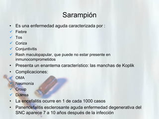 Sarampión
• Es una enfermedad aguda caracterizada por :






Fiebre
Tos
Coriza
Conjuntivitis
Rash maculopapular, que puede no estar presente en
inmunocomprometidos

• Presenta un enantema característico: las manchas de Koplik
• Complicaciones:





OMA
Neumonía
Croup
Diarrea

• La encefalitis ocurre en 1 de cada 1000 casos
• Panencefalitis esclerosante aguda enfermedad degenerativa del
SNC aparece 7 a 10 años después de la infección

 