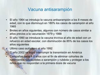 Vacuna antisarampión
• El año 1964 se introdujo la vacuna antisarampión a los 8 meses de
edad, con lo que disminuyó en 180% los casos de sarampión el año
1965
• Brotes en años siguientes, algunos con número de casos similar a
años previos a la vacunación 1979 y 1988
• El año 1990 se introduce la vacuna trivírica al año de edad con un
refuerzo en edad escolar, con disminución de 85% de los casos los
años siguientes
• Ultimo caso autóctono el año 1992
• El año 2002 se logró interrumpir la transmisión en América
• Campañas cada 4-5 años con el fin de eliminar cohortes de
nacimientos susceptibles a sarampión y rubéola y proteger a los
niños que no respondan a la primera dosis de vacuna

 