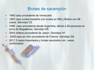 Brotes de sarampión
• 1993 caso procedente de Venezuela
• 1997 caso turista brasileño con brotes en RM y Bíobio con 58
casos. Genotipo C2
• 1999 caso procedente desde Argentina, afectó a 29 personas en
zona de Magallanes. Genotipo D6
• 2003 chileno procedente de Japón. Genotipo H1
• 2009 caso en niño procedente de Francia. Genotipo D4
• 2011 3 casos importados y brotes asociados con casos
confirmados

 