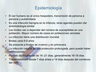 Epidemiología
• El ser humano es el único hospedero, transmisión de persona a
persona y autolimitada
• Es una infección benigna en la infancia, otras agentes pueden dar
sintomatología similar
• Los brotes van a depender del número de susceptibles en una
población. Mayor número de casos en poblaciones cerradas
• La infección tiene una distribución mundial
• Brotes cada 6-9 años
• Se presenta a finales de invierno y en primavera
• La infección natural da una protección prolongada, pero puede haber
reinfecciones
• Periodo de incubación de 14 -21 días, generalmente 16-18 días
• Transmisibilidad desde 7 días antes a 14 días después del comienzo
del rash

 