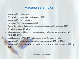 Vacuna sarampión
• Vacunación universal
•

PNI al año y primer año básica como SRP

• Vacunación de contactos:
 Lactantes 6 -11 meses vacuna SR
 Grupo de 1 año a 8 años con esquema de vacunación atrasada SRP
 En adultos hasta 40 años

 Viajeros susceptibles a zonas de riesgo, dos semanas antes del
viaje con SRP
 Nacidos entre 1971 y 1981 y lactantes entre 6 meses a 1 año

 Vacunación al personal de salud nacido entre 1971 y 1981
 Vacunación de personal de puertos de entrada nacidos entre 1971 y
1981

Ordinario B 211 1612 MINSAL

 