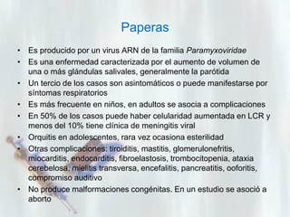 Paperas
• Es producido por un virus ARN de la familia Paramyxoviridae
• Es una enfermedad caracterizada por el aumento de volumen de
una o más glándulas salivales, generalmente la parótida
• Un tercio de los casos son asintomáticos o puede manifestarse por
síntomas respiratorios
• Es más frecuente en niños, en adultos se asocia a complicaciones
• En 50% de los casos puede haber celularidad aumentada en LCR y
menos del 10% tiene clínica de meningitis viral
• Orquitis en adolescentes, rara vez ocasiona esterilidad
• Otras complicaciones: tiroiditis, mastitis, glomerulonefritis,
miocarditis, endocarditis, fibroelastosis, trombocitopenia, ataxia
cerebelosa, mielitis transversa, encefalitis, pancreatitis, ooforitis,
compromiso auditivo
• No produce malformaciones congénitas. En un estudio se asoció a
aborto

 