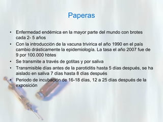 Paperas
• Enfermedad endémica en la mayor parte del mundo con brotes
cada 2- 5 años
• Con la introducción de la vacuna trivirica el año 1990 en el país
cambio drásticamente la epidemiología. La tasa el año 2007 fue de
9 por 100.000 hbtes
• Se transmite a través de gotitas y por saliva
• Transmisible días antes de la parotiditis hasta 5 días después, se ha
aislado en saliva 7 días hasta 8 días después
• Periodo de incubación de 16-18 días, 12 a 25 días después de la
exposición

 