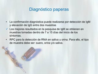 Diagnóstico paperas
• La confirmación diagnóstica puede realizarse por detección de IgM
y elevación de IgG entre dos muestras
 Los mejores resultados en la pesquisa de IgM se obtienen en
muestras tomadas dentro de 7 a 15 días del inicio de los
síntomas.
• RPC para la detección de RNA en saliva u orina. Para ello, el tipo
de muestra debe ser: suero, orina y/o saliva.

 