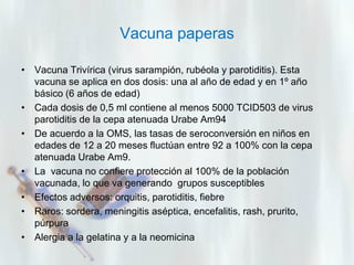 Vacuna paperas
• Vacuna Trivírica (virus sarampión, rubéola y parotiditis). Esta
vacuna se aplica en dos dosis: una al año de edad y en 1º año
básico (6 años de edad)
• Cada dosis de 0,5 ml contiene al menos 5000 TCID503 de virus
parotiditis de la cepa atenuada Urabe Am94
• De acuerdo a la OMS, las tasas de seroconversión en niños en
edades de 12 a 20 meses fluctúan entre 92 a 100% con la cepa
atenuada Urabe Am9.
• La vacuna no confiere protección al 100% de la población
vacunada, lo que va generando grupos susceptibles
• Efectos adversos: orquitis, parotiditis, fiebre
• Raros: sordera, meningitis aséptica, encefalitis, rash, prurito,
púrpura
• Alergia a la gelatina y a la neomicina

 