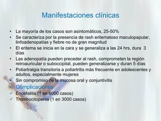 Manifestaciones clínicas
• La mayoría de los casos son asintomáticos, 25-50%
• Se caracteriza por la presencia de rash eritematoso maculopapular,
linfoadenopatías y fiebre no de gran magnitud
• El eritema se inicia en la cara y se generaliza a las 24 hrs, dura 3
días
• Las adenopatía pueden preceder al rash, comprometen la región
retroauricular o suboccipital, pueden generalizarse y duran 5 días
• Poliartralgia transitoria a poliartritis más frecuente en adolescentes y
adultos, especialmente mujeres
• Sin compromiso de la mucosa oral y conjuntivitis

• Complicaciones
 Encefalitis (1 en 6000 casos)
 Trombocitopenia (1 en 3000 casos)

 