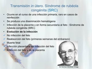 Transmisión in útero. Síndrome de rubéola
congénita (SRC)
• Ocurre en el curso de una infección primaria, raro en casos de
reinfección
• Se produce una diseminación hematógena
• Infección de la placenta y en forma secundaria al feto : Síndrome de
rubéola congénita (SRC)
• Evolución de la infección
 No infección del feto
 Reabsorción del feto (primeras semanas del embarazo)
 Muerte fetal
 Infección placentaria sin infección del feto
 Infección del feto y de la placenta

Sir Norman McAlister Gregg

 