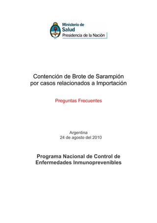 Contención de Brote de Sarampión
por casos relacionados a Importación

         Preguntas Frecuentes




                Argentina
           24 de agosto del 2010



 Programa Nacional de Control de
 Enfermedades Inmunoprevenibles
 