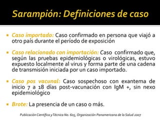 Sarampión: Definiciones de casoCaso sospechoso: Fiebre, erupcion maculo-papular+ tos, coriza o conjuntivitisCaso confirmado: Caso sospechoso + (IgM + y aislamiento viral) o vinculado a otro caso    confirmado por laboratorioCaso clínicamente confirmado: Caso sospechoso sin estudios de laboratorio ni nexo epidemiologico.Caso descartado: Caso sospechoso con laboratorios negativos Publicación Científica y Técnica No. 605, Organización Panamericana de la Salud  2007