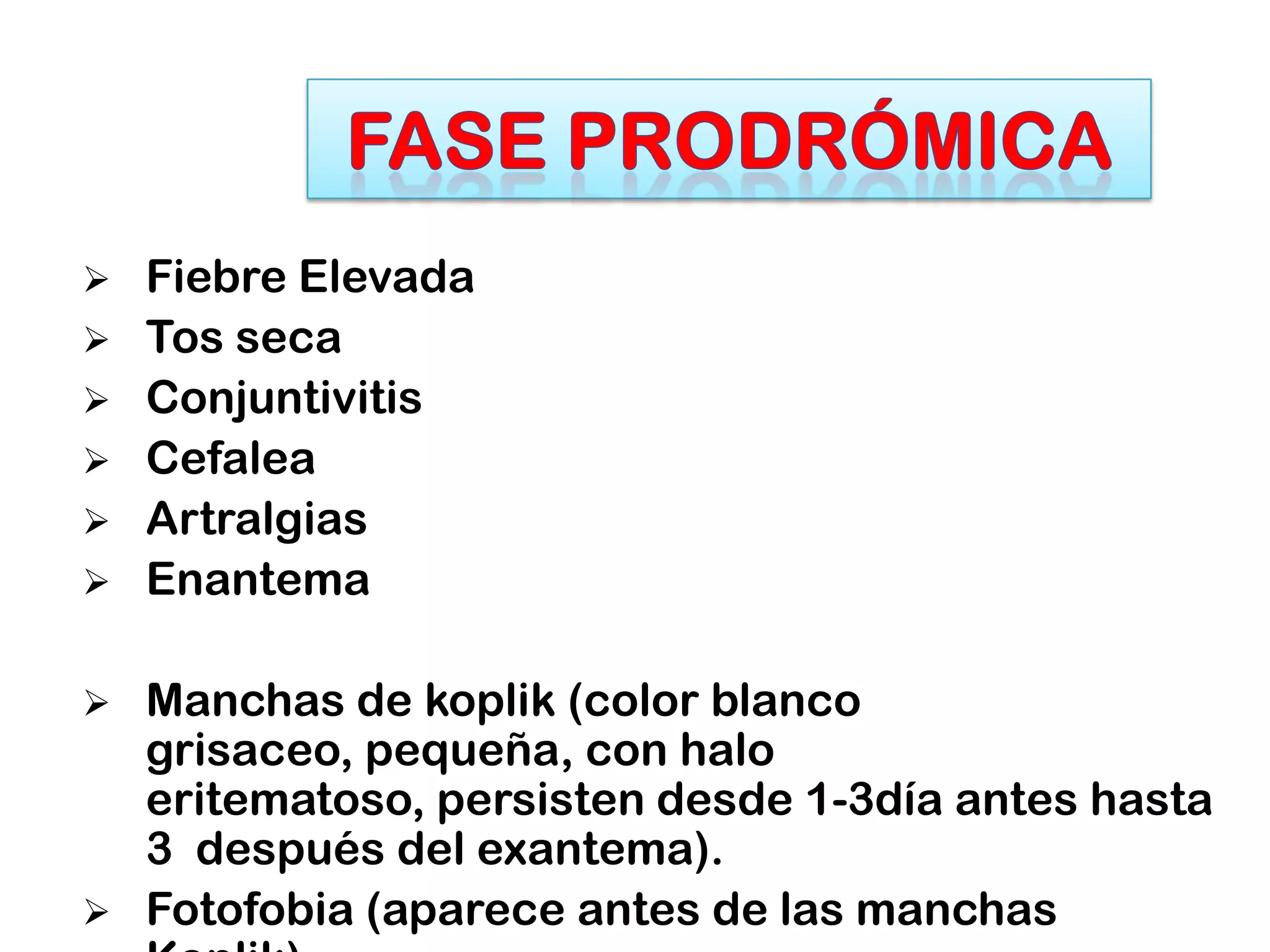  Fiebre Elevada
 Tos seca
 Conjuntivitis
 Cefalea
 Artralgias
 Enantema
 Manchas de koplik (color blanco
grisaceo, pequeña, con halo
eritematoso, persisten desde 1-3día antes hasta
3 después del exantema).
 Fotofobia (aparece antes de las manchas
 