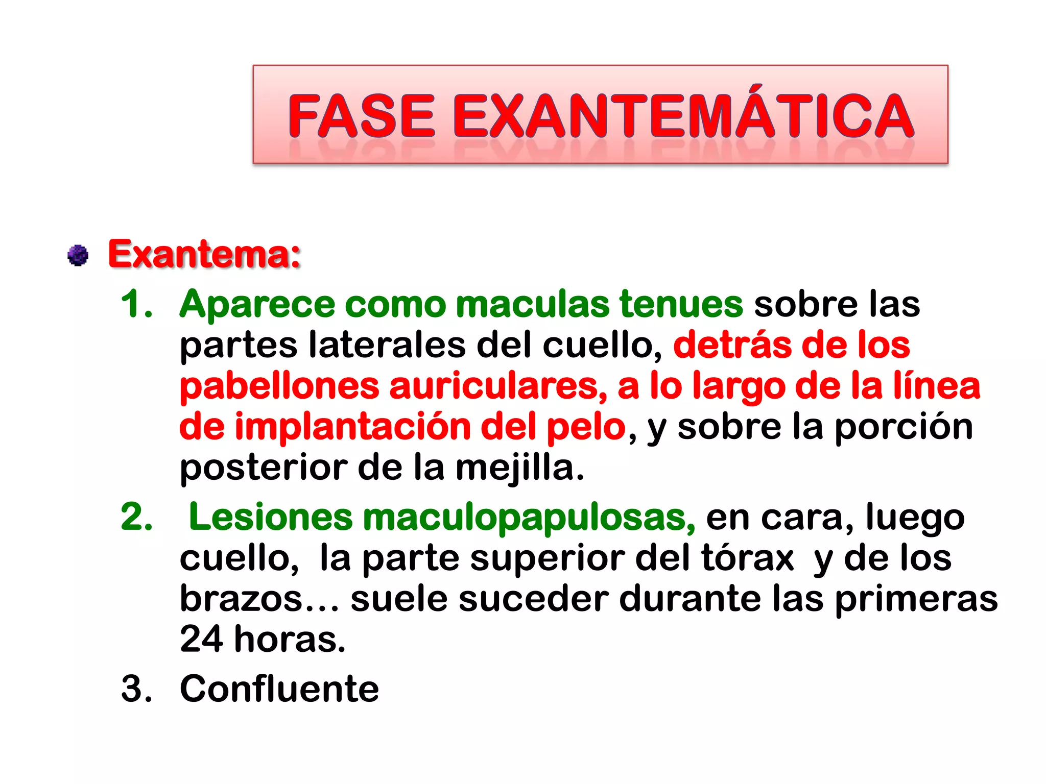 Exantema:
1. Aparece como maculas tenues sobre las
partes laterales del cuello, detrás de los
pabellones auriculares, a lo largo de la línea
de implantación del pelo, y sobre la porción
posterior de la mejilla.
2. Lesiones maculopapulosas, en cara, luego
cuello, la parte superior del tórax y de los
brazos… suele suceder durante las primeras
24 horas.
3. Confluente
 