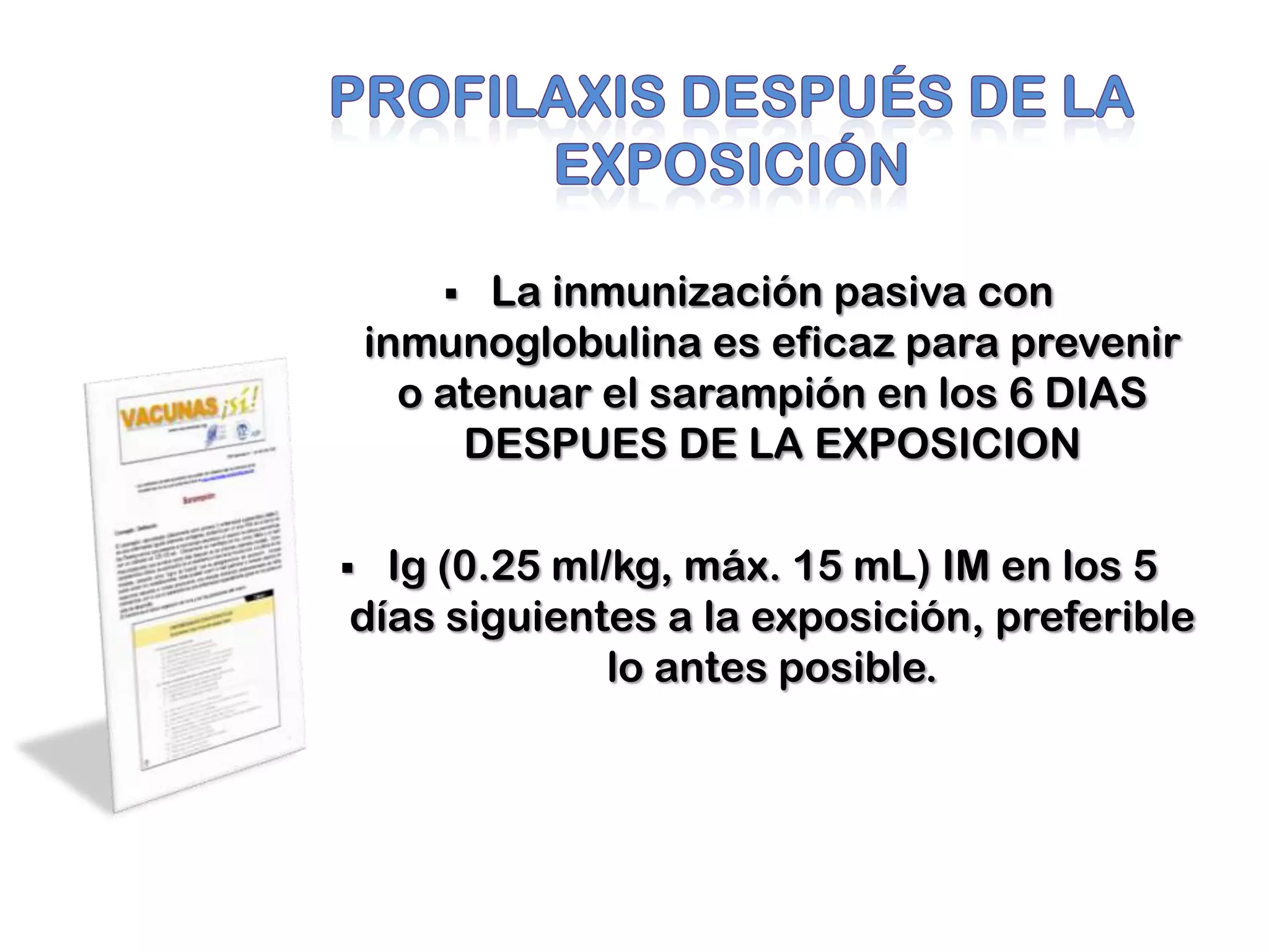 La inmunización pasiva con
inmunoglobulina es eficaz para prevenir
o atenuar el sarampión en los 6 DIAS
DESPUES DE LA EXPOSICION
 Ig (0.25 ml/kg, máx. 15 mL) IM en los 5
días siguientes a la exposición, preferible
lo antes posible.
 
