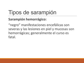 Tipos de sarampión
Sarampión hemorrágico:
“negro” manifestaciones encefálicas son
severas y las lesiones en piel y mucosas son
hemorrágicas; generalmente el curso es
fatal.
 