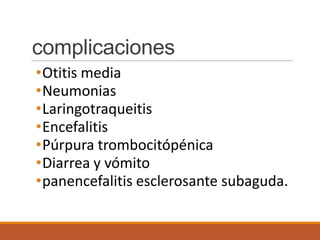complicaciones
•Otitis media
•Neumonias
•Laringotraqueitis
•Encefalitis
•Púrpura trombocitópénica
•Diarrea y vómito
•panencefalitis esclerosante subaguda.
 