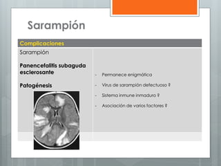 Sarampión
Complicaciones
Sarampión

Panencefalitis subaguda
esclerosante

-

Permanece enigmática

Patogénesis

-

Virus de sarampión defectuoso ?

-

Sistema inmune inmaduro ?

-

Asociación de varios factores ?

 