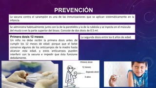 PREVENCIÓN
La vacuna contra el sarampión es una de las inmunizaciones que se aplican sistemáticamente en la
infancia.
Se administra habitualmente junto con la de la parotiditis y la de la rubéola y se inyecta en el músculo
del muslo o en la parte superior del brazo. Consiste de dos dosis de 0.5 ml.
La segunda dosis entre los 6 años de edad.Primera dosis 12 meses
Un niño no debe recibir la primera dosis antes de
cumplir los 12 meses de edad: porque que el bebé
conserva algunos de los anticuerpos de la madre hasta
alcanzar esta edad, y estos anticuerpos pueden
interferir con la vacuna e impedir que ésta funcione
debidamente.
 