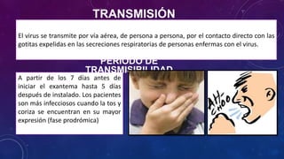 TRANSMISIÓN
El virus se transmite por vía aérea, de persona a persona, por el contacto directo con las
gotitas expelidas en las secreciones respiratorias de personas enfermas con el virus.
A partir de los 7 días antes de
iniciar el exantema hasta 5 días
después de instalado. Los pacientes
son más infecciosos cuando la tos y
coriza se encuentran en su mayor
expresión (fase prodrómica)
PERIODO DE
TRANSMISIBILIDAD
 