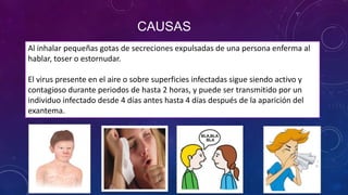 CAUSAS
Al inhalar pequeñas gotas de secreciones expulsadas de una persona enferma al
hablar, toser o estornudar.
El virus presente en el aire o sobre superficies infectadas sigue siendo activo y
contagioso durante periodos de hasta 2 horas, y puede ser transmitido por un
individuo infectado desde 4 días antes hasta 4 días después de la aparición del
exantema.
 