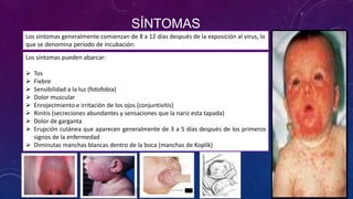 SÍNTOMAS
Los síntomas generalmente comienzan de 8 a 12 días después de la exposición al virus, lo
que se denomina período de incubación.
Los síntomas pueden abarcar:
 Tos
 Fiebre
 Sensibilidad a la luz (fotofobia)
 Dolor muscular
 Enrojecimiento e irritación de los ojos (conjuntivitis)
 Rinitis (secreciones abundantes y sensaciones que la nariz esta tapada)
 Dolor de garganta
 Erupción cutánea que aparecen generalmente de 3 a 5 días después de los primeros
signos de la enfermedad
 Diminutas manchas blancas dentro de la boca (manchas de Koplik)
 