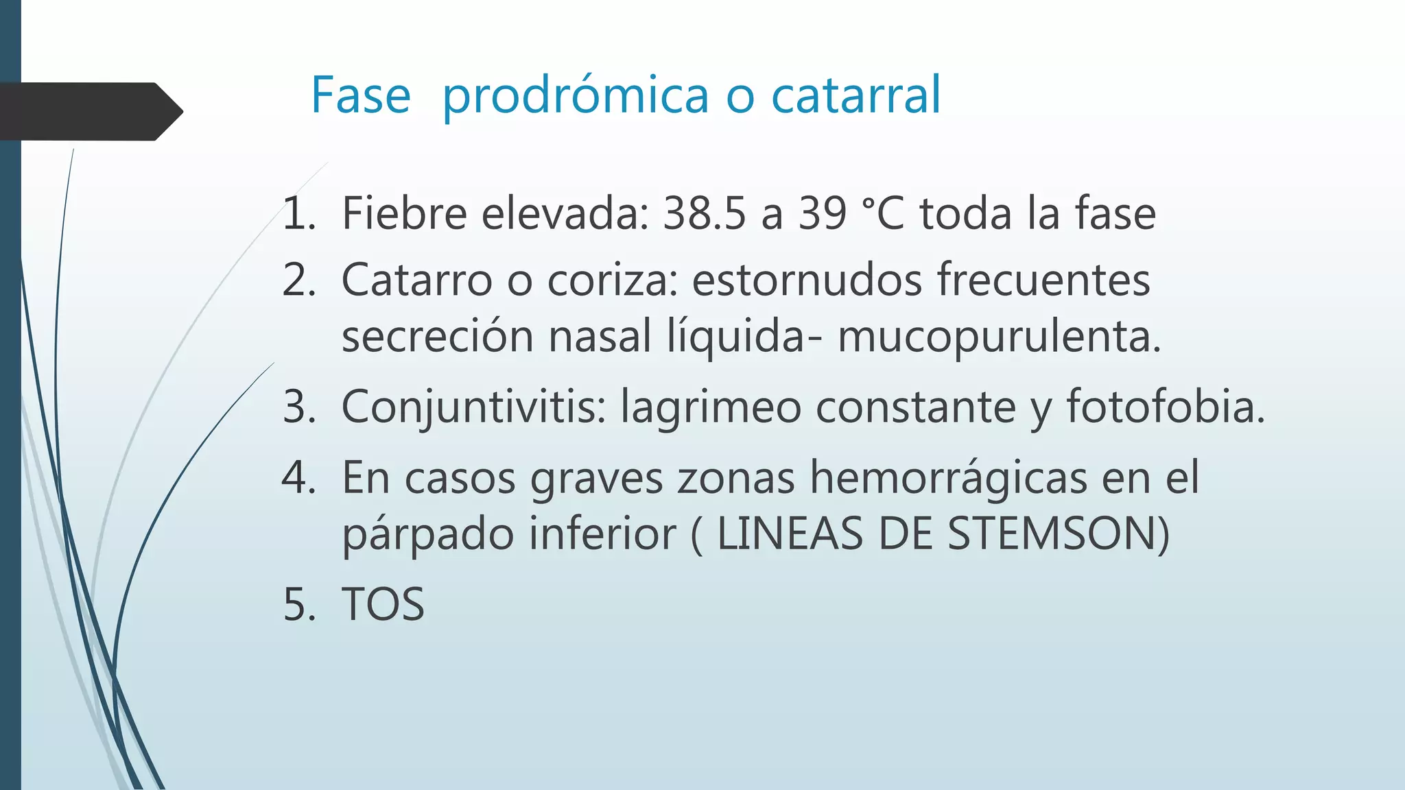 Fase prodrómica o catarral
1. Fiebre elevada: 38.5 a 39 °C toda la fase
2. Catarro o coriza: estornudos frecuentes
secreción nasal líquida- mucopurulenta.
3. Conjuntivitis: lagrimeo constante y fotofobia.
4. En casos graves zonas hemorrágicas en el
párpado inferior ( LINEAS DE STEMSON)
5. TOS
 