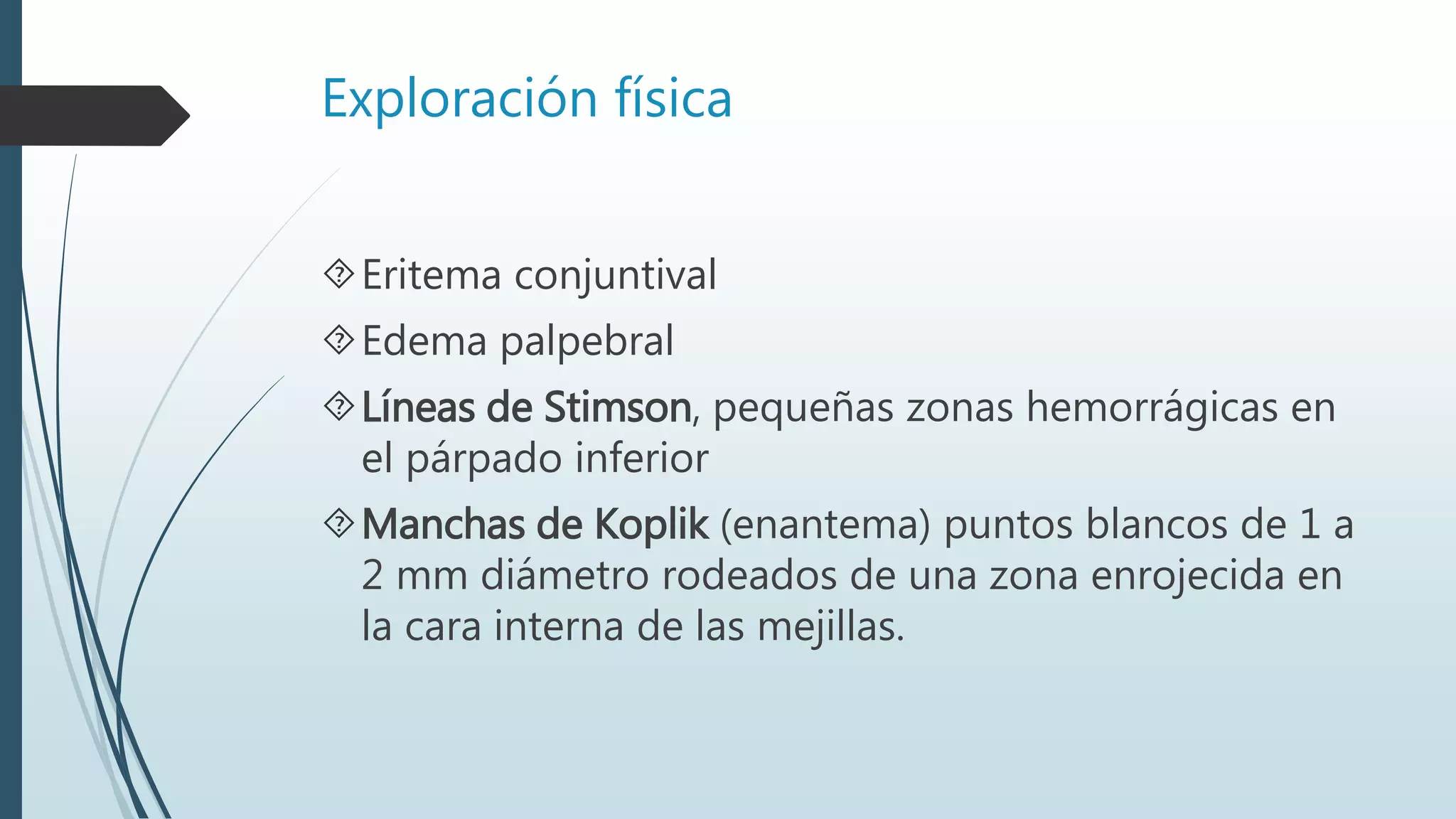 Exploración física
Eritema conjuntival
Edema palpebral
Líneas de Stimson, pequeñas zonas hemorrágicas en
el párpado inferior
Manchas de Koplik (enantema) puntos blancos de 1 a
2 mm diámetro rodeados de una zona enrojecida en
la cara interna de las mejillas.
 