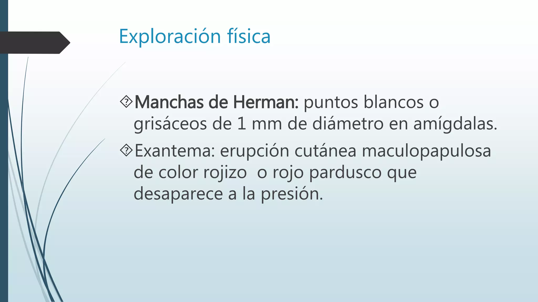 Exploración física
Manchas de Herman: puntos blancos o
grisáceos de 1 mm de diámetro en amígdalas.
Exantema: erupción cutánea maculopapulosa
de color rojizo o rojo pardusco que
desaparece a la presión.
 