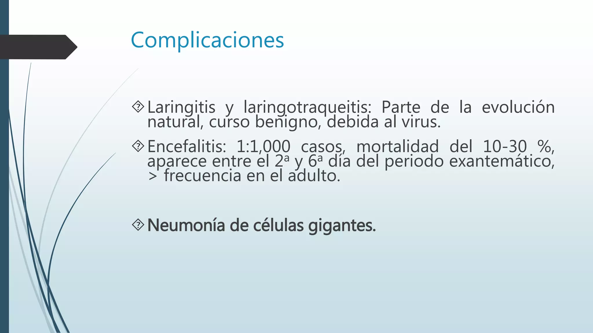 Complicaciones
Laringitis y laringotraqueitis: Parte de la evolución
natural, curso benigno, debida al virus.
Encefalitis: 1:1,000 casos, mortalidad del 10-30 %,
aparece entre el 2a y 6a día del periodo exantemático,
> frecuencia en el adulto.
Neumonía de células gigantes.
 