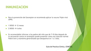 INMUNIZACION
 Para la prevención del Sarampion se recomienda aplicar la vacuna Triple viral
(SPR).
 1 DOSIS  12 meses
 2 DOSIS  6 años
 Es recomendable informar a los padres del niño que de 7-10 días después de
la vacunación contra el sarampión puede presentar como una reacción normal
fiebre leve y exantema generalizado que desaparece en 1 a 3 días.
Guía de Practica Clinica, CENETEC
 