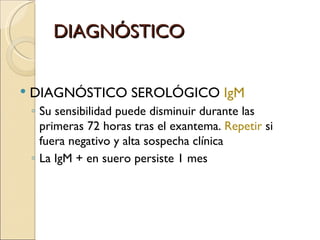 DIAGNÓSTICO DIAGNÓSTICO SEROLÓGICO  IgM Su sensibilidad puede disminuir durante las primeras 72 horas tras el exantema.  Repetir  si fuera negativo y alta sospecha clínica La IgM + en suero persiste 1 mes 