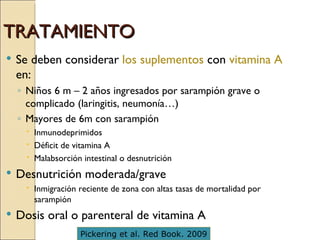 TRATAMIENTO  Se deben considerar  los suplementos  con  vitamina A  en: Niños 6 m – 2 años ingresados por sarampión grave o complicado (laringitis, neumonía…) Mayores de 6m con sarampión Inmunodeprimidos Déficit de vitamina A Malabsorción intestinal o desnutrición Desnutrición moderada/grave Inmigración reciente de zona con altas tasas de mortalidad por sarampión Dosis oral o parenteral de vitamina A Pickering et al. Red Book. 2009 