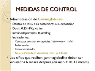 MEDIDAS DE CONTROL Administración de  Gammaglobulina : Dentro de los 6 días posteriores a la exposición Dosis: 0,25ml/Kg vía im Inmunodeprimidos: 0,50ml/kg Indicaciones: Contactos cercanos susceptibles (sobre todo < 1 año) Embarazadas Inmunodeprimidos No esta indicada en vacunados (con 1 o 2 dosis) Los niños que reciben gammaglobulina deben ser vacunados 6 meses después (en niño > de 12 meses) 