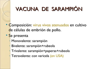 VACUNA  DE  SARAMPIÓN Composición:  virus vivos atenuados  en cultivo de células de embrión de pollo. Se presenta Monovalente: sarampión Bivalente: sarampión+rubeola Trivalente: sarampión+paperas+rubeola Tetravalente: con varicela  (en USA) 