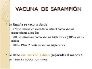 VACUNA  DE  SARAMPIÓN En España se vacuna desde  1978 se incluye en calendario infantil como vacuna monovalente a los 9m 1981 se introduce como vacuna triple vírica (SRP) a los 15 meses 1988 – 1996: 2 dosis de vacuna triple vírica  Se debe  vacunar con 2 dosis  (separadas al menos 4 semanas) a todos los niños 