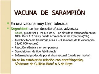 VACUNA  DE  SARAMPIÓN En una vacuna muy bien tolerada Seguridad :  se han descrito efectos adversos: Fiebre , puede ser > 39ºC a los 5 – 12 días de la vacunación en un 10%. Dura 1-2 días y puede acompañarse de exantema(5%) Trombocitopenia transitoria a las 2 – 3 semanas de la vacunación ( 1/40.000 vacuna) Reacción alérgica a un componente Convulsiones, de tipo febril simple Enfermedad producida por el virus vacunal (puede ser mortal) No se ha establecido relación con encefalopatías, Síndrome de Guillain-Barré o S de Reye 