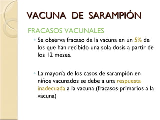 VACUNA  DE  SARAMPIÓN FRACASOS VACUNALES Se observa fracaso de la vacuna en un  5%  de los que han recibido una sola dosis a partir de los 12 meses. La mayoría de los casos de sarampión en niños vacunados se debe a una  respuesta inadecuada  a la vacuna (fracasos primarios a la vacuna) 